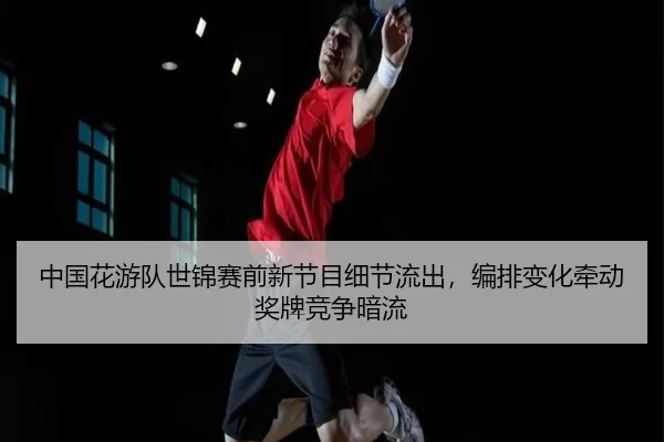 中国花游队世锦赛前新节目细节流出，编排变化牵动奖牌竞争暗流